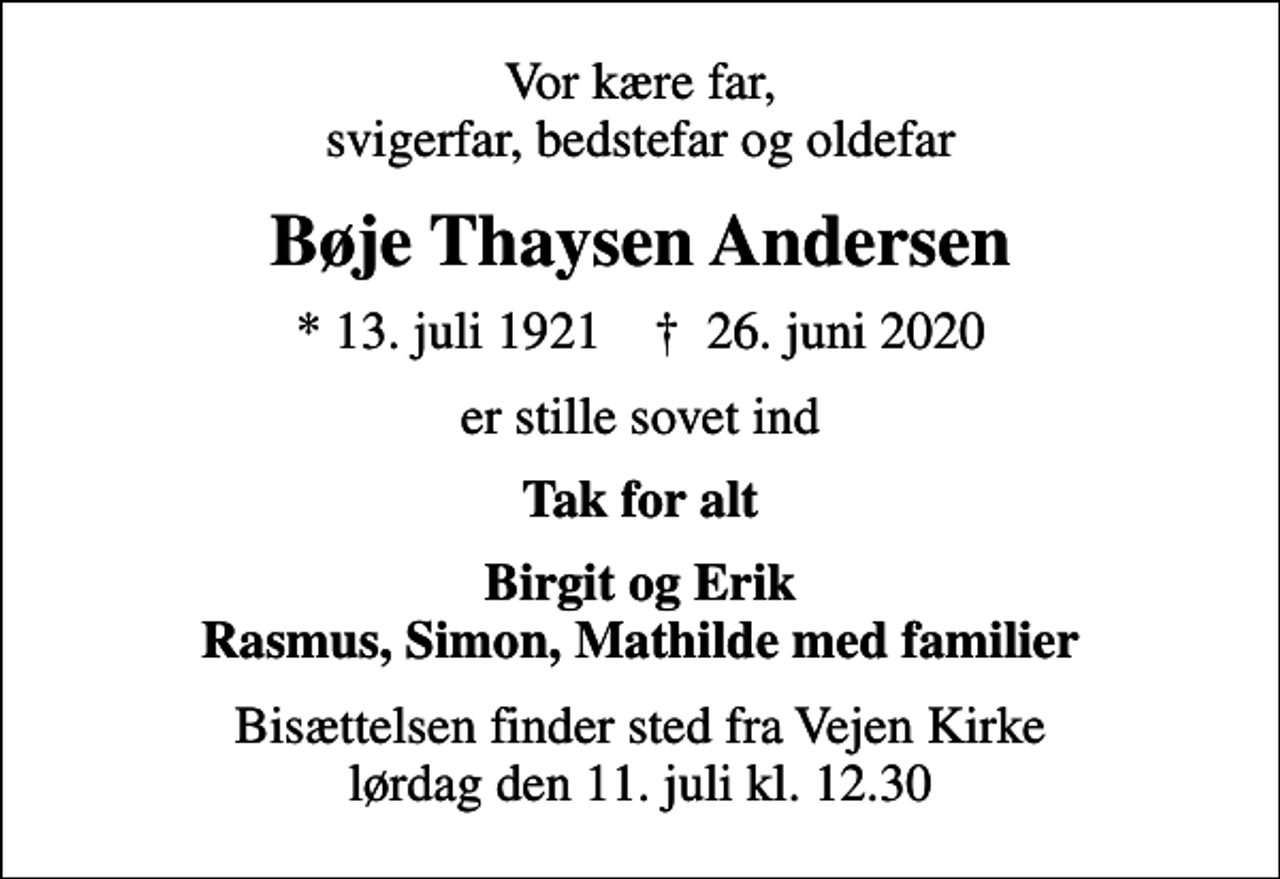 <p>Vor kære far, svigerfar, bedstefar og oldefar<br />Bøje Thaysen Andersen<br />* 13. juli 1921 ✝ 26. juni 2020<br />er stille sovet ind<br />Tak for alt<br />Birgit og Erik Rasmus, Simon, Mathilde med familier<br />Bisættelsen finder sted fra Vejen Kirke lørdag den 11. juli kl. 12.30</p>