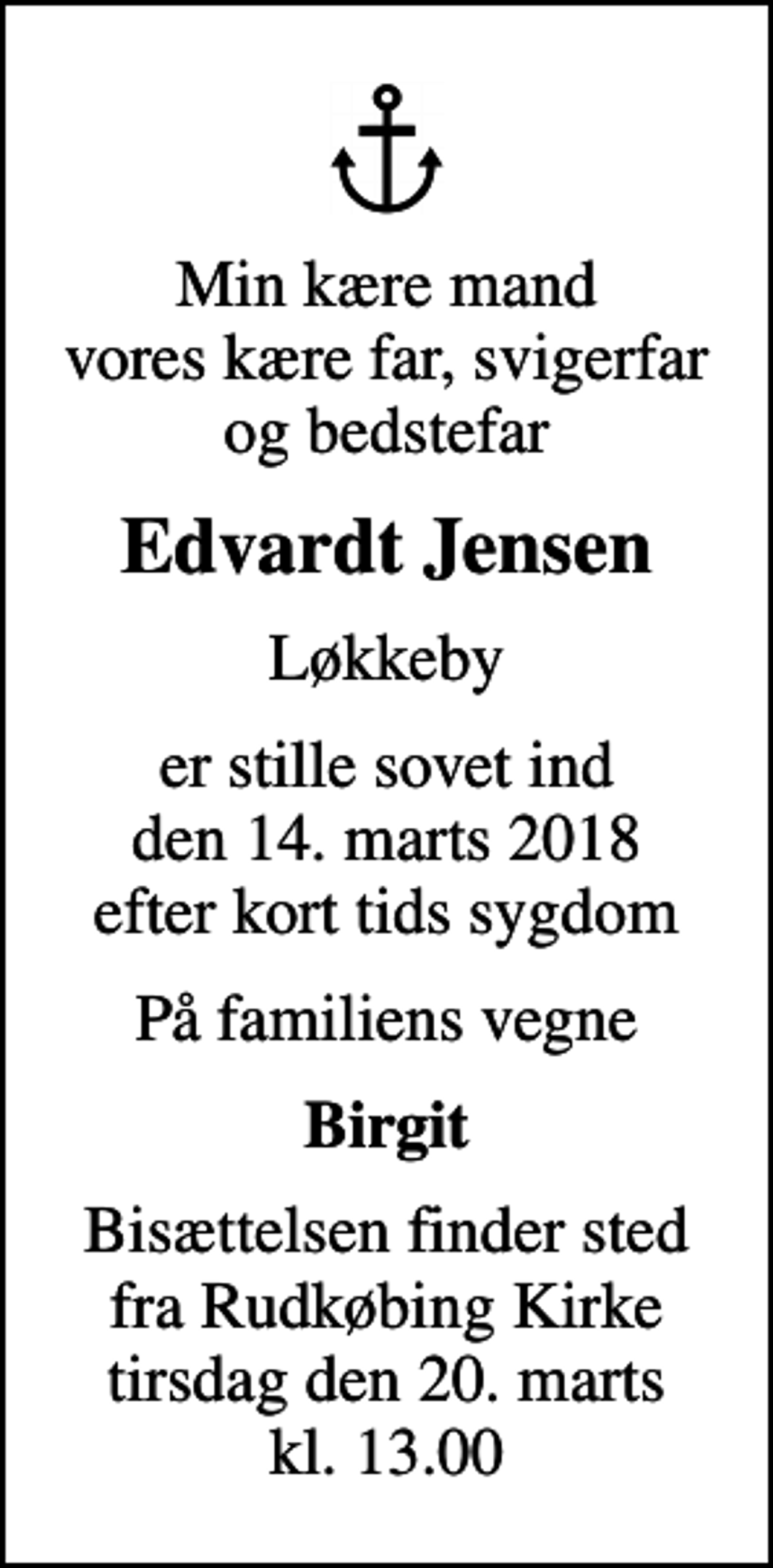 <p>Min kære mand vores kære far, svigerfar og bedstefar<br />Edvardt Jensen<br />Løkkeby<br />er stille sovet ind den 14. marts 2018 efter kort tids sygdom<br />På familiens vegne<br />Birgit<br />Bisættelsen finder sted fra Rudkøbing Kirke tirsdag den 20. marts kl. 13.00</p>
