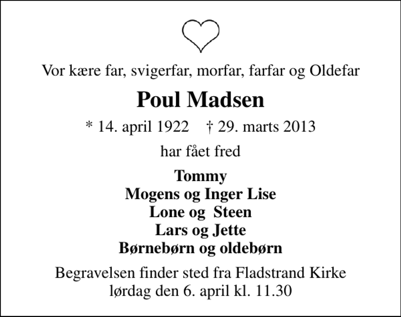 <p>Vor kære far, svigerfar, morfar, farfar og Oldefar<br />Poul Madsen<br />* 14. april 1922 ✝ 29. marts 2013<br />har fået fred<br />Tommy Mogens og Inger Lise Lone og Steen Lars og Jette Børnebørn og oldebørn<br />Begravelsen finder sted fra Fladstrand Kirke lørdag den 6. april kl. 11.30</p>