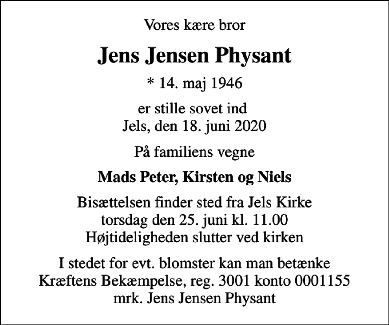 <p>Vores kære bror<br />Jens Jensen Physant<br />* 14. maj 1946<br />er stille sovet ind Jels, den 18. juni 2020<br />På familiens vegne<br />Mads Peter, Kirsten og Niels<br />Bisættelsen finder sted fra Jels Kirke torsdag den 25. juni kl. 11.00 Højtideligheden slutter ved kirken<br />I stedet for evt. blomster kan man betænke<br />Kræftens Bekæmpelse reg.3001konto0001155mrk. Jens Jensen<br />Physant</p>