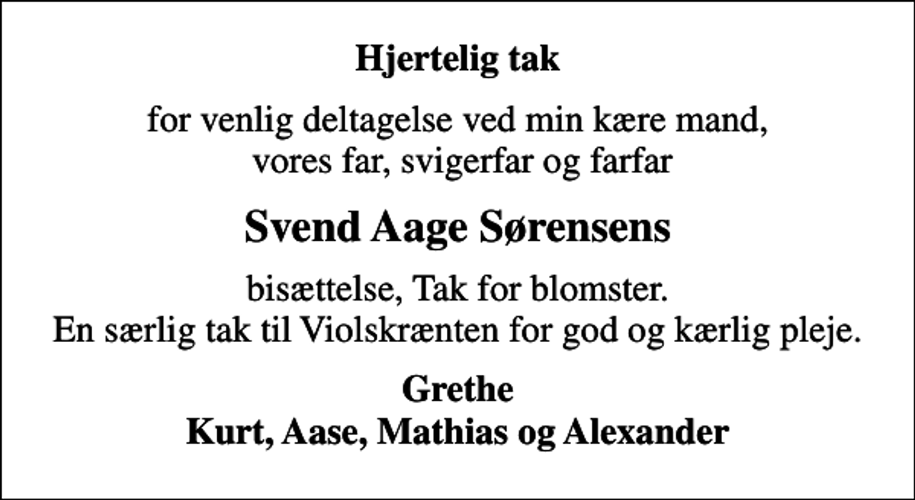 <p>Hjertelig tak<br />for venlig deltagelse ved min kære mand, vores far, svigerfar og farfar<br />Svend Aage Sørensens<br />bisættelse, Tak for blomster. En særlig tak til Violskrænten for god og kærlig pleje.<br />Grethe Kurt, Aase, Mathias og Alexander</p>