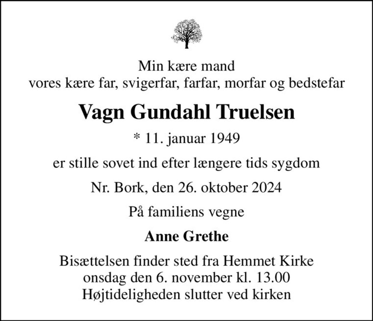 Min kære mand vores kære far, svigerfar, farfar, morfar og bedstefar
Vagn Gundahl Truelsen
* 11. januar 1949
er stille sovet ind efter længere tids sygdom
Nr. Bork, den 26. oktober 2024
På familiens vegne
Anne Grethe
Bisættelsen finder sted fra Hemmet Kirke  onsdag den 6. november kl. 13.00  Højtideligheden slutter ved kirken