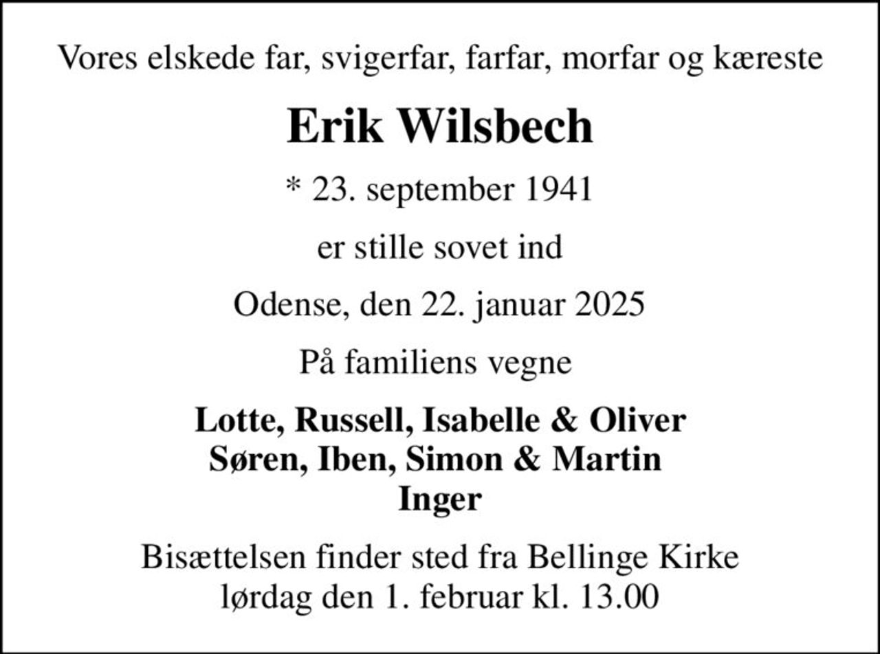 Vores elskede far, svigerfar, farfar, morfar og kæreste
Erik Wilsbech
* 23. september 1941
er stille sovet ind
Odense, den 22. januar 2025
På familiens vegne 
Lotte, Russell, Isabelle & Oliver Søren, Iben, Simon & Martin  Inger
Bisættelsen finder sted fra Bellinge Kirke  lørdag den 1. februar kl. 13.00