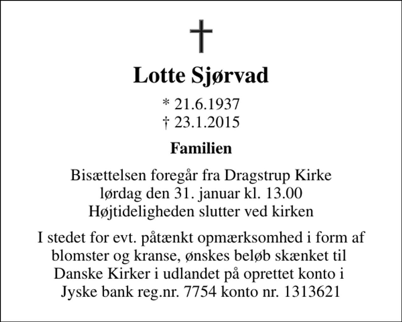 <p>Lotte Sjørvad<br />* 21.6.1937<br />✝ 23.1.2015<br />Familien<br />Bisættelsen foregår fra Dragstrup Kirke lørdag den 31. januar kl. 13.00 Højtideligheden slutter ved kirken<br />I stedet for evt. påtænkt opmærksomhed i form af blomster og kranse, ønskes beløb skænket til Danske Kirker i udlandet på oprettet konto i Jyske bank reg.nr. 7754 konto nr. 1313621</p>