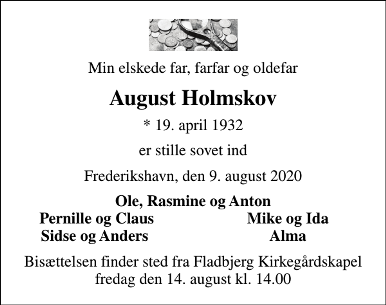 <p>Min elskede far, farfar og oldefar<br />August Holmskov<br />* 19. april 1932<br />er stille sovet ind<br />Frederikshavn, den 9. august 2020<br />Ole, Rasmine og Anton<br />Pernille og Claus<br />Mike og Ida<br />Sidse og Anders<br />Alma<br />Bisættelsen finder sted fra Fladbjerg Kirkegårdskapel fredag den 14. august kl. 14.00</p>