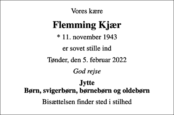 <p>Vores kære<br />Flemming Kjær<br />* 11. november 1943<br />er sovet stille ind<br />Tønder, den 5. februar 2022<br />God rejse<br />Jytte Børn, svigerbørn, børnebørn og oldebørn<br />Bisættelsen finder sted i stilhed</p>