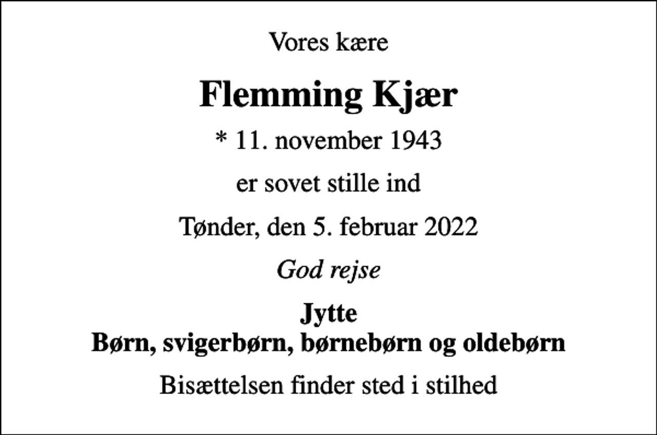 <p>Vores kære<br />Flemming Kjær<br />* 11. november 1943<br />er sovet stille ind<br />Tønder, den 5. februar 2022<br />God rejse<br />Jytte Børn, svigerbørn, børnebørn og oldebørn<br />Bisættelsen finder sted i stilhed</p>