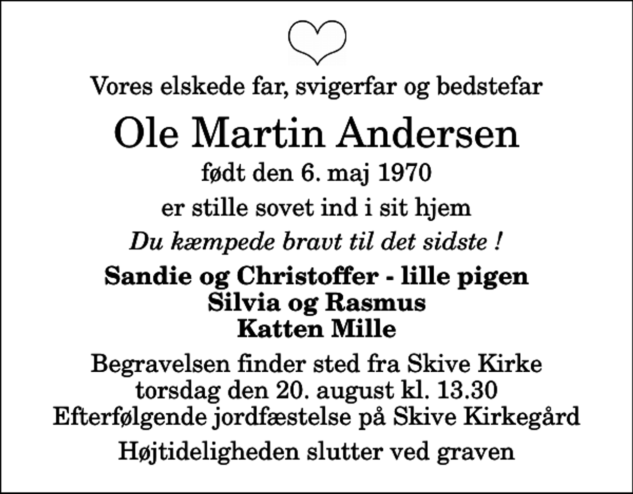 <p>Vores elskede far, svigerfar og bedstefar<br />Ole Martin Andersen<br />født den 6. maj 1970<br />er stille sovet ind i sit hjem<br />Du kæmpede bravt til det sidste !<br />Sandie og Christoffer - lille pigen Silvia og Rasmus Katten Mille<br />Begravelsen finder sted fra Skive Kirke torsdag den 20. august kl. 13.30 Efterfølgende jordfæstelse på Skive Kirkegård<br />Højtideligheden slutter ved graven</p>