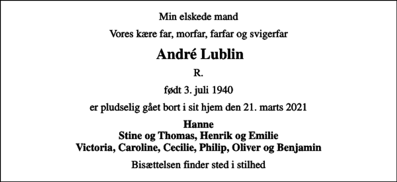 <p>Min elskede mand<br />Vores kære far, morfar, farfar og svigerfar<br />André Lublin<br />R.<br />født 3. juli 1940<br />er pludselig gået bort i sit hjem den 21. marts 2021<br />Hanne Stine og Thomas, Henrik og Emilie Victoria, Caroline, Cecilie, Philip, Oliver og Benjamin<br />Bisættelsen finder sted i stilhed</p>