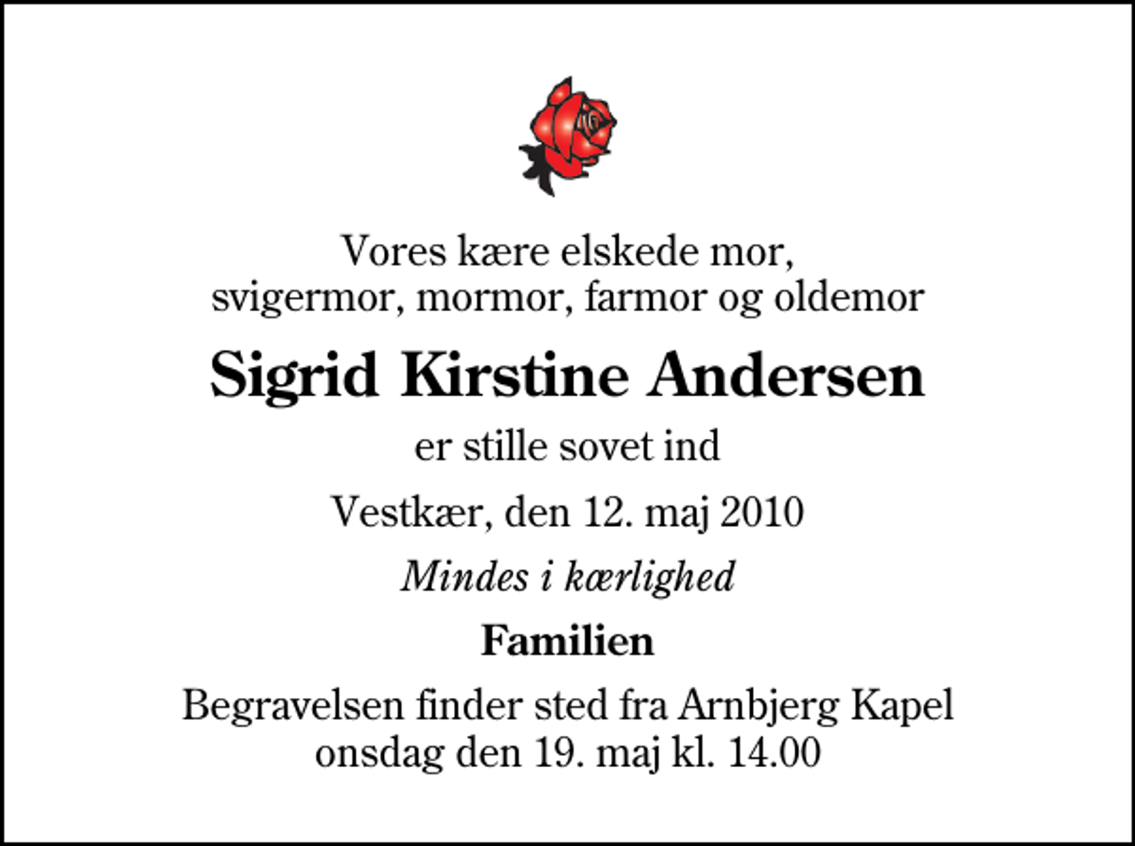 <p>Vores kære elskede mor, svigermor, mormor, farmor og oldemor<br />Sigrid Kirstine Andersen<br />er stille sovet ind<br />Vestkær, den 12. maj 2010<br />Mindes i kærlighed<br />Familien<br />Begravelsen finder sted fra Arnbjerg Kapel onsdag den 19. maj kl. 14.00</p>