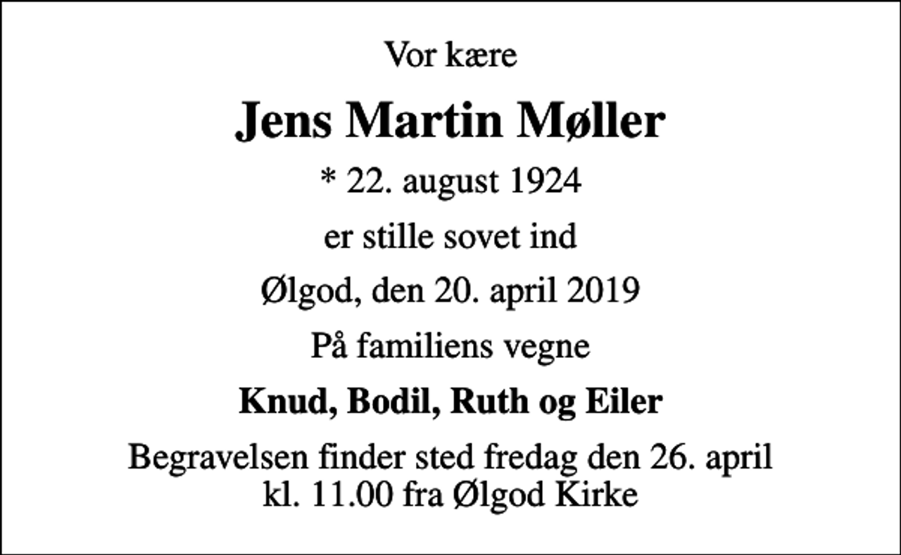 <p>Vor kære<br />Jens Martin Møller<br />* 22. august 1924<br />er stille sovet ind<br />Ølgod, den 20. april 2019<br />På familiens vegne<br />Knud, Bodil, Ruth og Eiler<br />Begravelsen finder sted fredag den 26. april kl. 11.00 fra Ølgod Kirke</p>