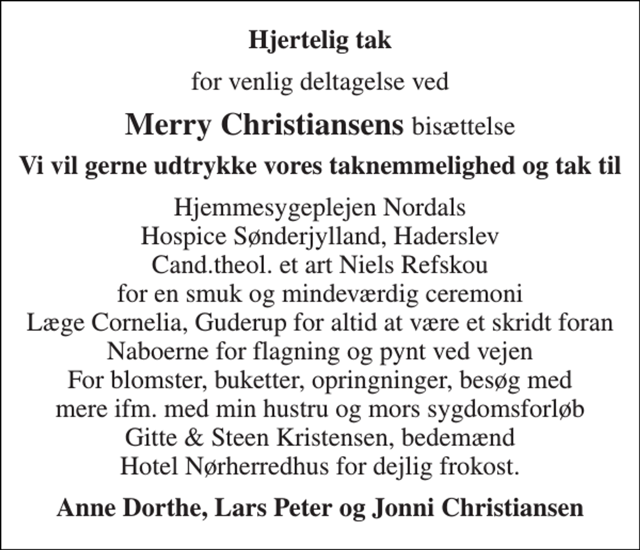 <p>Hjertelig tak<br />for venlig deltagelse ved<br />Merry Christiansens bisættelse<br />Vi vil gerne udtrykke vores taknemmelighed og tak til<br />Hjemmesygeplejen Nordals Hospice Sønderjylland, Haderslev Cand.theol. et art Niels Refskou for en smuk og mindeværdig ceremoni Læge Cornelia, Guderup for altid at være et skridt foran Naboerne for flagning og pynt ved vejen For blomster, buketter, opringninger, besøg med mere ifm. med min hustru og mors sygdomsforløb Gitte &amp; Steen Kristensen, bedemænd Hotel Nørherredhus for dejlig frokost.<br />Anne Dorthe, Lars Peter og Jonni Christiansen</p>