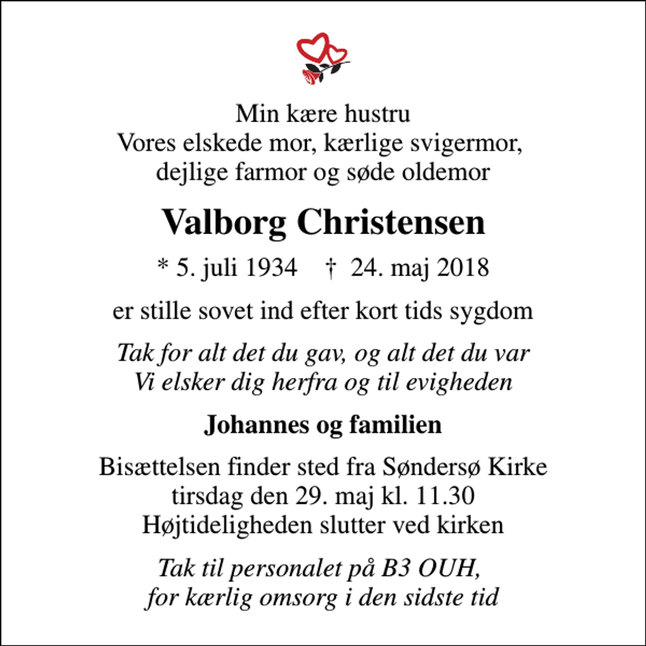 <p>Min kære hustru Vores elskede mor, kærlige svigermor, dejlige farmor og søde oldemor<br />Valborg Christensen<br />* 5. juli 1934 ✝ 24. maj 2018<br />er stille sovet ind efter kort tids sygdom<br />Tak for alt det du gav, og alt det du var Vi elsker dig herfra og til evigheden<br />Johannes og familien<br />Bisættelsen finder sted fra Søndersø Kirke tirsdag den 29. maj kl. 11.30 Højtideligheden slutter ved kirken<br />Tak til personalet på B3 OUH, for kærlig omsorg i den sidste tid</p>