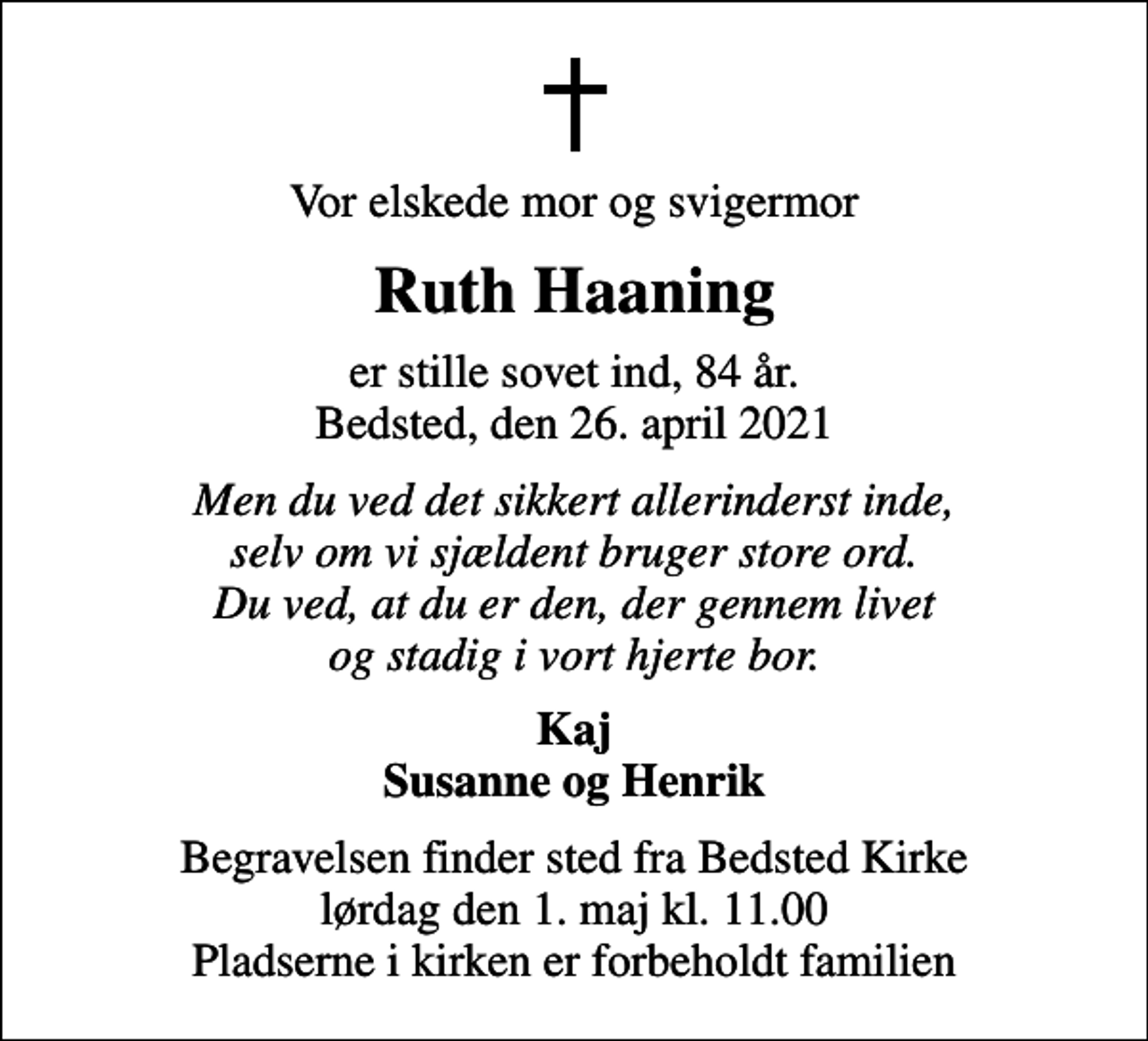 <p>Vor elskede mor og svigermor<br />Ruth Haaning<br />er stille sovet ind, 84 år. Bedsted, den 26. april 2021<br />Men du ved det sikkert allerinderst inde, selv om vi sjældent bruger store ord. Du ved, at du er den, der gennem livet og stadig i vort hjerte bor.<br />Kaj Susanne og Henrik<br />Begravelsen finder sted fra Bedsted Kirke lørdag den 1. maj kl. 11.00 Pladserne i kirken er forbeholdt familien</p>