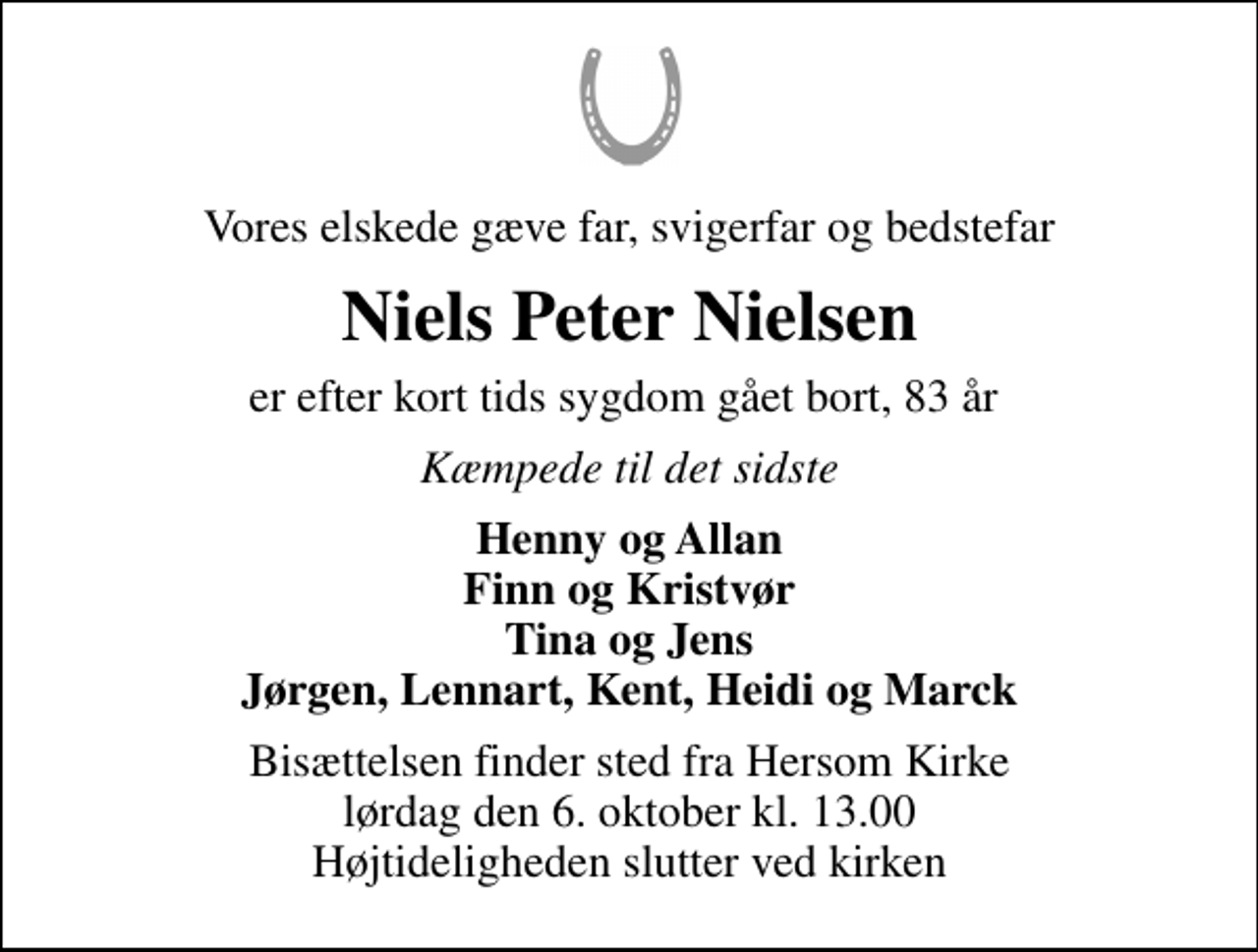 <p>Vores elskede gæve far, svigerfar og bedstefar<br />Niels Peter Nielsen<br />er efter kort tids sygdom gået bort, 83 år<br />Kæmpede til det sidste<br />Henny og Allan Finn og Kristvør Tina og Jens Jørgen, Lennart, Kent, Heidi og Marck<br />Bisættelsen finder sted fra Hersom Kirke lørdag den 6. oktober kl. 13.00 Højtideligheden slutter ved kirken</p>