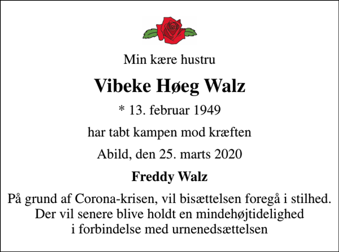 <p>Min kære hustru<br />Vibeke Høeg Walz<br />* 13. februar 1949<br />har tabt kampen mod kræften<br />Abild, den 25. marts 2020<br />Freddy Walz<br />På grund af Corona-krisen, vil bisættelsen foregå i stilhed. Der vil senere blive holdt en mindehøjtidelighed i forbindelse med urnenedsættelsen</p>