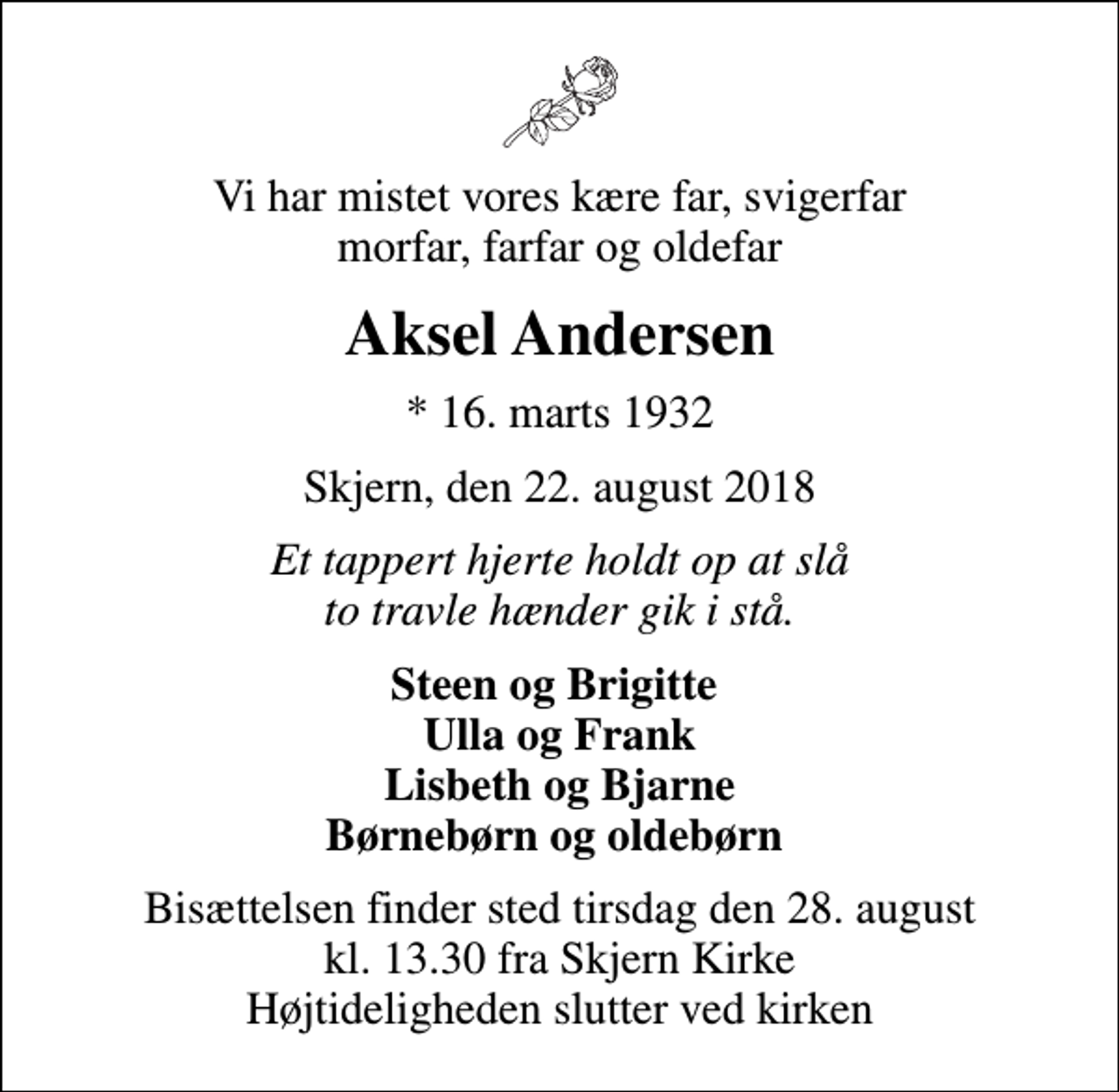 <p>Vi har mistet vores kære far, svigerfar morfar, farfar og oldefar<br />Aksel Andersen<br />* 16. marts 1932<br />Skjern, den 22. august 2018<br />Et tappert hjerte holdt op at slå to travle hænder gik i stå.<br />Steen og Brigitte Ulla og Frank Lisbeth og Bjarne Børnebørn og oldebørn<br />Bisættelsen finder sted tirsdag den 28. august kl. 13.30 fra Skjern Kirke Højtideligheden slutter ved kirken</p>