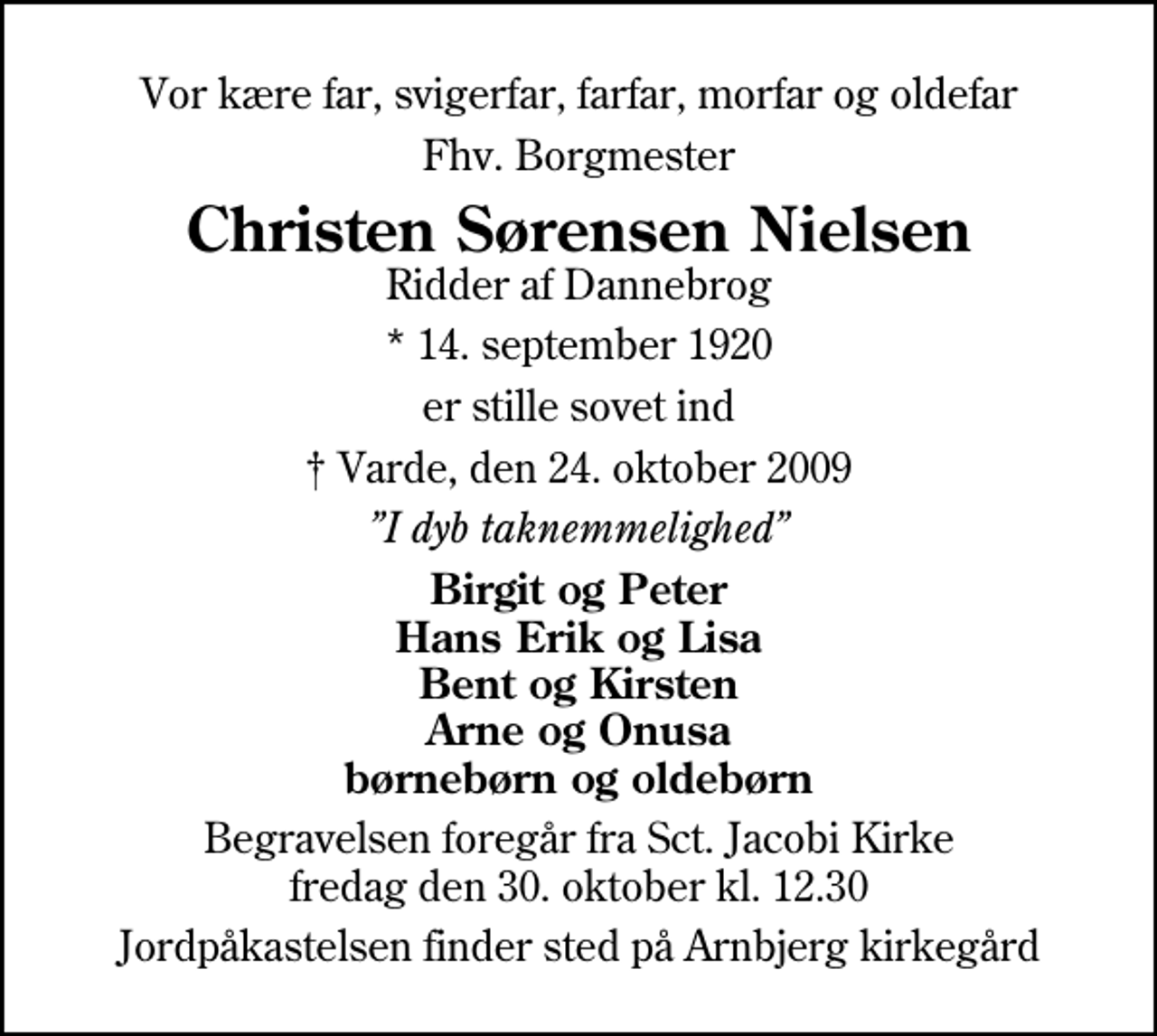 <p>Vor kære far, svigerfar, farfar, morfar og oldefar<br />Fhv. Borgmester<br />Christen Sørensen Nielsen<br />Ridder af Dannebrog<br />* 14. september 1920<br />er stille sovet ind<br />Varde, den 24. oktober 2009<br />I dyb taknemmelighed<br />Birgit og Peter Hans Erik og Lisa Bent og Kirsten Arne og Onusa børnebørn og oldebørn<br />Begravelsen foregår fra Sct. Jacobi Kirke fredag den 30. oktober kl. 12.30<br />Jordpåkastelsen finder sted på Arnbjerg kirkegård</p>