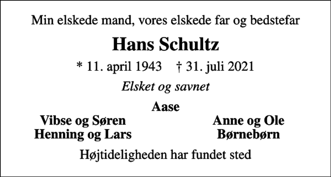 <p>Min elskede mand, vores elskede far og bedstefar<br />Hans Schultz<br />* 11. april 1943 ✝ 31. juli 2021<br />Elsket og savnet<br />Aase<br />Vibse og Søren<br />Anne og Ole<br />Henning og Lars<br />Børnebørn<br />Højtideligheden har fundet sted</p>