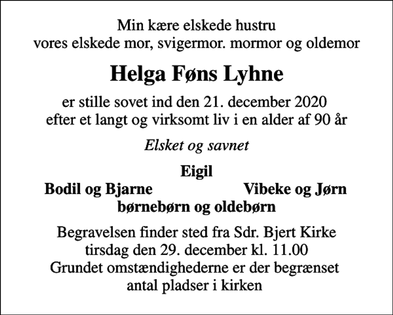 <p>Min kære elskede hustru vores elskede mor, svigermor. mormor og oldemor<br />Helga Føns Lyhne<br />er stille sovet ind den 21. december 2020 efter et langt og virksomt liv i en alder af 90 år<br />Elsket og savnet<br />Eigil<br />Bodil og Bjarne<br />Vibeke og Jørn<br />Begravelsen finder sted fra Sdr. Bjert Kirke tirsdag den 29. december kl. 11.00 Grundet omstændighederne er der begrænset antal pladser i kirken</p>