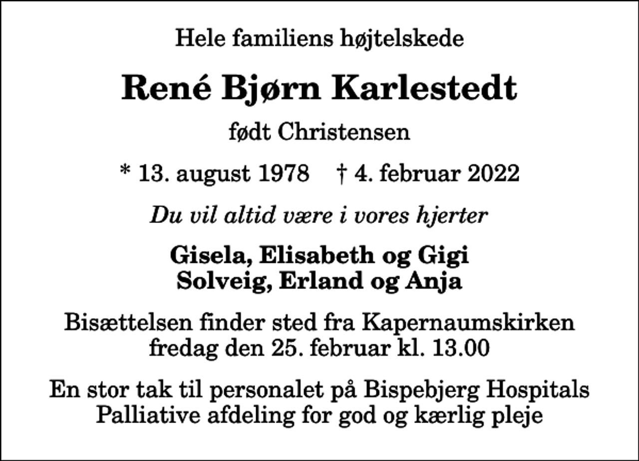 <p>Hele familiens højtelskede<br />René Bjørn Karlestedt<br />født Christensen<br />* 13. august 1978 ✝ 4. februar 2022<br />Du vil altid være i vores hjerter<br />Gisela, Elisabeth og Gigi Solveig, Erland og Anja<br />Bisættelsen finder sted fra Kapernaumskirken fredag den 25. februar kl. 13.00<br />En stor tak til personalet på Bispebjerg Hospitals Palliative afdeling for god og kærlig pleje</p>