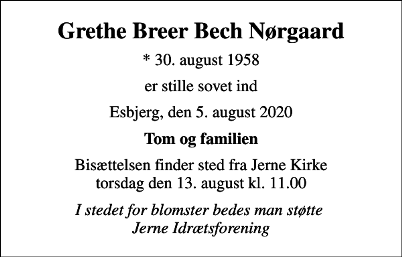 <p>Grethe Breer Bech Nørgaard<br />* 30. august 1958<br />er stille sovet ind<br />Esbjerg, den 5. august 2020<br />Tom og familien<br />Bisættelsen finder sted fra Jerne Kirke torsdag den 13. august kl. 11.00<br />I stedet for blomster bedes man støtte Jerne Idrætsforening</p>
