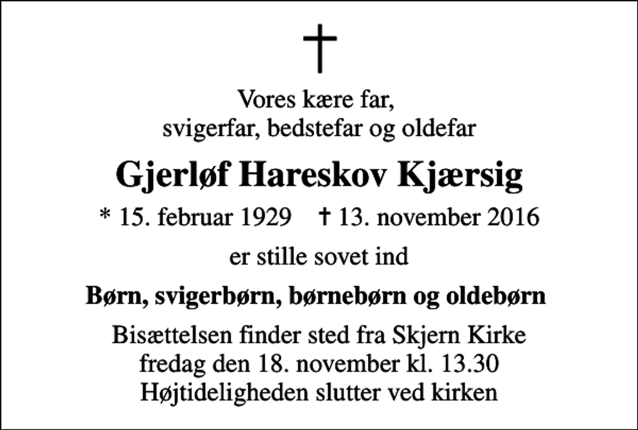 <p>Vores kære far, svigerfar, bedstefar og oldefar<br />Gjerløf Hareskov Kjærsig<br />* 15. februar 1929 ✝ 13. november 2016<br />er stille sovet ind<br />Børn, svigerbørn, børnebørn og oldebørn<br />Bisættelsen finder sted fra Skjern Kirke fredag den 18. november kl. 13.30 Højtideligheden slutter ved kirken</p>
