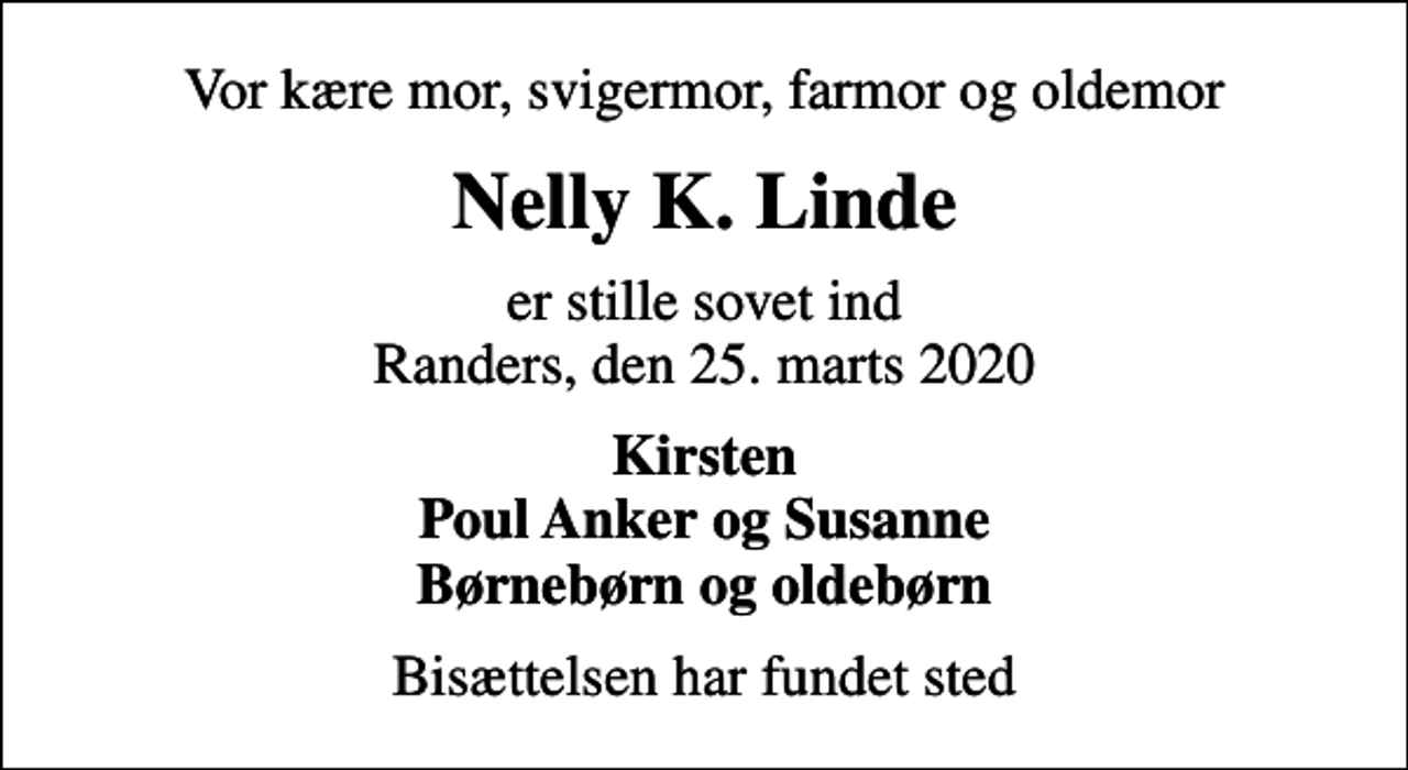 <p>Vor kære mor, svigermor, farmor og oldemor<br />Nelly K. Linde<br />er stille sovet ind Randers, den 25. marts 2020<br />Kirsten Poul Anker og Susanne Børnebørn og oldebørn<br />Bisættelsen har fundet sted</p>