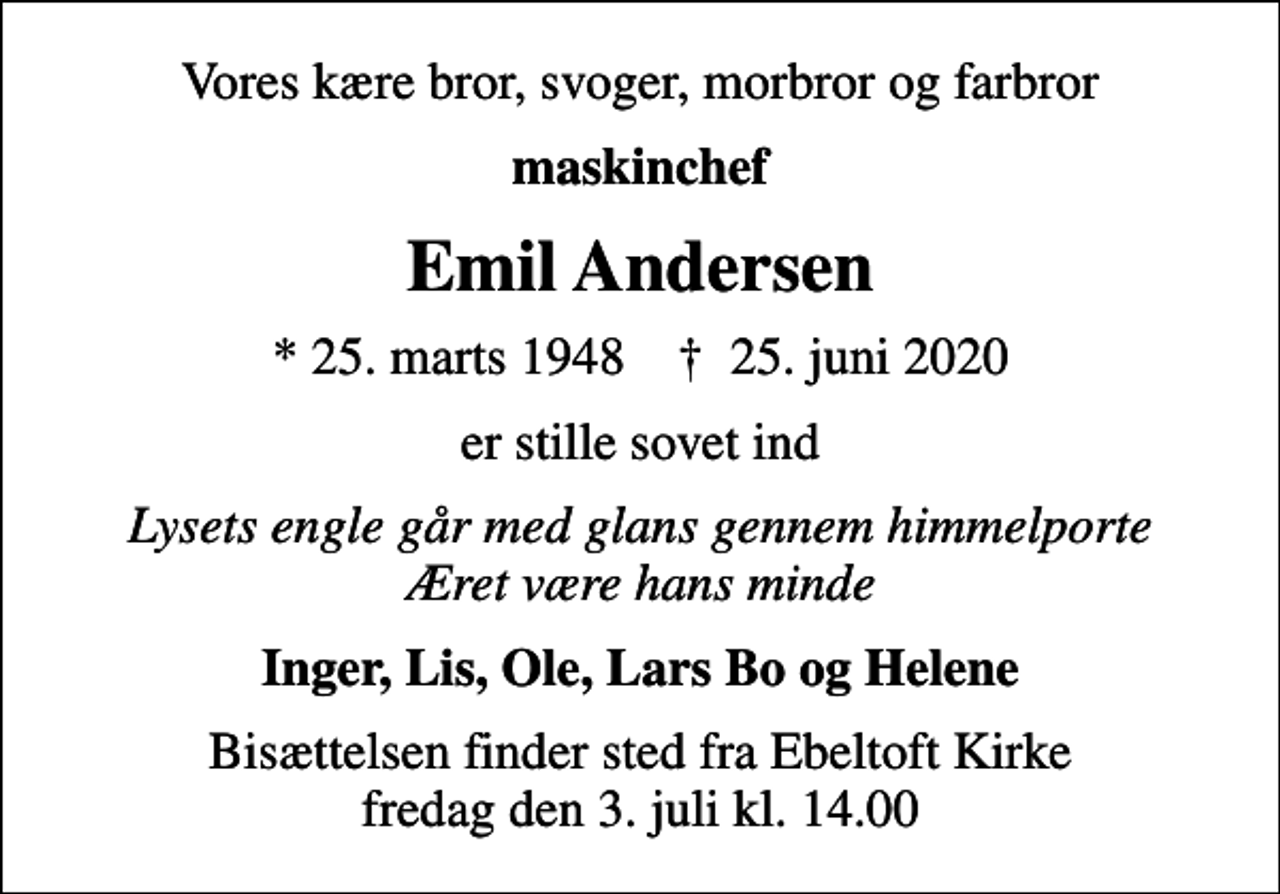 <p>Vores kære bror, svoger, morbror og farbror<br />maskinchef<br />Emil Andersen<br />* 25. marts 1948 ✝ 25. juni 2020<br />er stille sovet ind<br />Lysets engle går med glans gennem himmelporte Æret være hans minde<br />Inger, Lis, Ole, Lars Bo og Helene<br />Bisættelsen finder sted fra Ebeltoft Kirke fredag den 3. juli kl. 14.00</p>