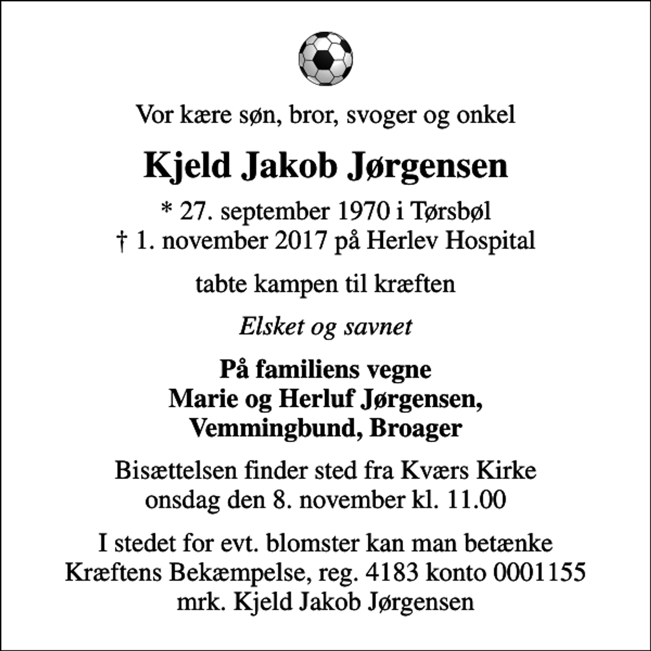 <p>Vor kære søn, bror, svoger og onkel<br />Kjeld Jakob Jørgensen<br />* 27. september 1970 i Tørsbøl<br />✝ 1. november 2017 på Herlev Hospital<br />tabte kampen til kræften<br />Elsket og savnet<br />På familiens vegne Marie og Herluf Jørgensen, Vemmingbund, Broager<br />Bisættelsen finder sted fra Kværs Kirke onsdag den 8. november kl. 11.00<br />I stedet for evt. blomster kan man betænke<br />Kræftens Bekæmpelse reg.4183konto0001155mrk. Kjeld Jakob<br />Jørgensen</p>