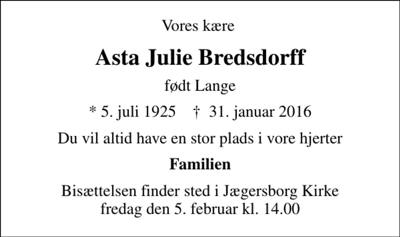 <p>Vores kære<br />Asta Julie Bredsdorff<br />født Lange<br />* 5. juli 1925 ✝ 31. januar 2016<br />Du vil altid have en stor plads i vore hjerter<br />Familien<br />Bisættelsen finder sted i Jægersborg Kirke fredag den 5. februar kl. 14.00</p>