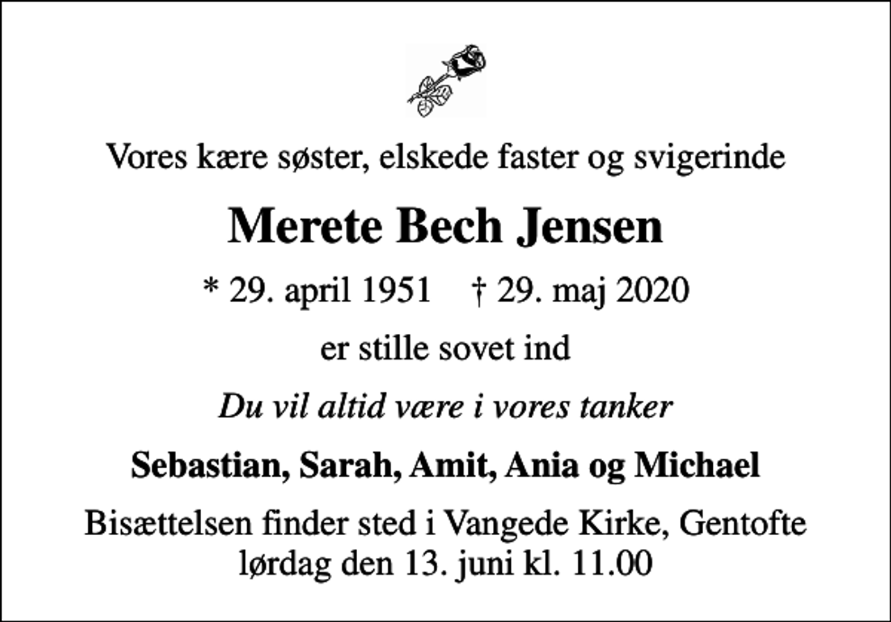 <p>Vores kære søster, elskede faster og svigerinde<br />Merete Bech Jensen<br />* 29. april 1951 ✝ 29. maj 2020<br />er stille sovet ind<br />Du vil altid være i vores tanker<br />Sebastian, Sarah, Amit, Ania og Michael<br />Bisættelsen finder sted i Vangede Kirke, Gentofte lørdag den 13. juni kl. 11.00</p>