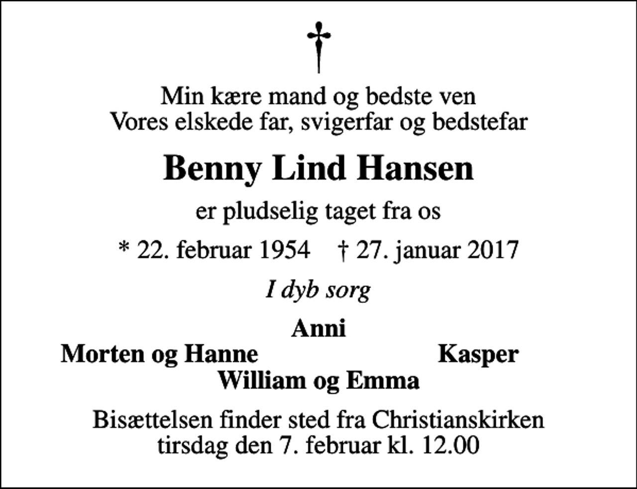 <p>Min kære mand og bedste ven Vores elskede far, svigerfar og bedstefar<br />Benny Lind Hansen<br />er pludselig taget fra os<br />* 22. februar 1954 ✝ 27. januar 2017<br />I dyb sorg<br />Anni<br />Morten og Hanne<br />Kasper<br />Bisættelsen finder sted fra Christianskirken tirsdag den 7. februar kl. 12.00</p>