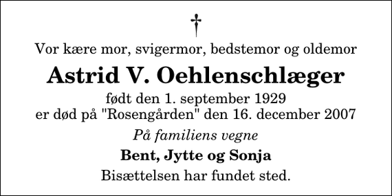 <p>Vor kære mor, svigermor, bedstemor og oldemor<br />Astrid V. Oehlenschlæger<br />født den 1. september 1929 er død på &quot;Rosengården&quot; den 16. december 2007<br />På familiens vegne<br />Bent, Jytte og Sonja<br />Bisættelsen har fundet sted.</p>