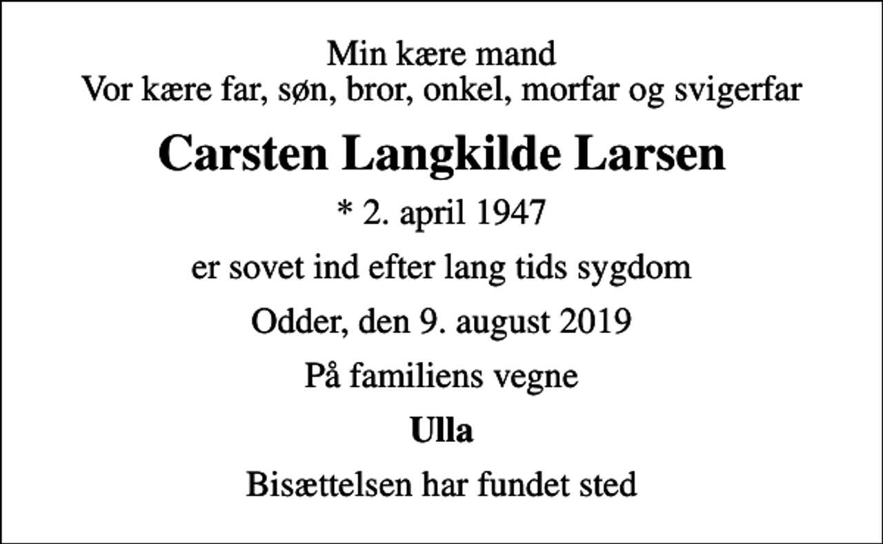 <p>Min kære mand Vor kære far, søn, bror, onkel, morfar og svigerfar<br />Carsten Langkilde Larsen<br />* 2. april 1947<br />er sovet ind efter lang tids sygdom<br />Odder, den 9. august 2019<br />På familiens vegne<br />Ulla<br />Bisættelsen har fundet sted</p>