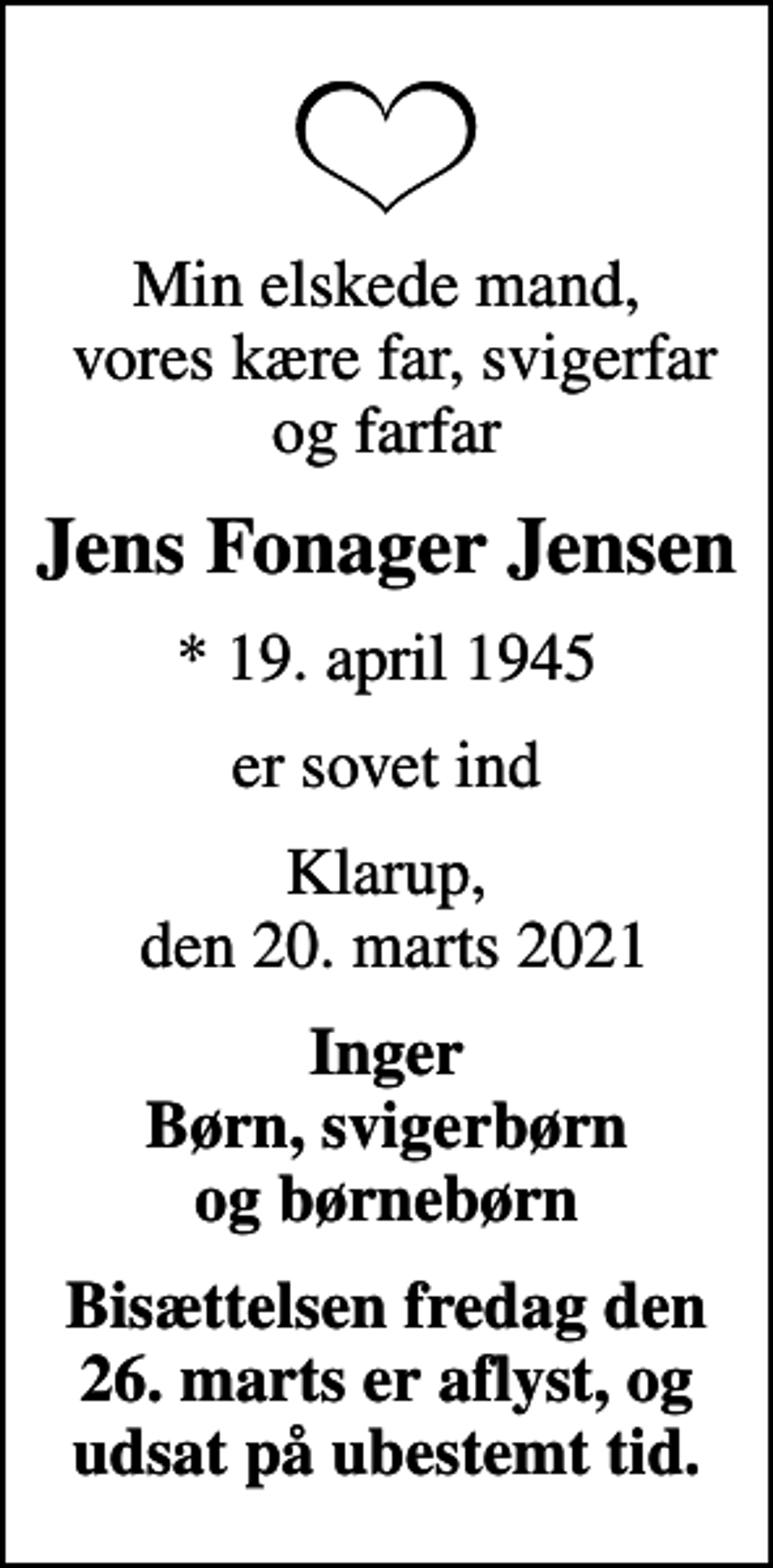 <p>Min elskede mand, vores kære far, svigerfar og farfar<br />Jens Fonager Jensen<br />* 19. april 1945<br />er sovet ind<br />Klarup, den 20. marts 2021<br />Inger Børn, svigerbørn og børnebørn<br />Bisættelsen fredag den 26. marts er aflyst, og udsat på ubestemt tid.</p>