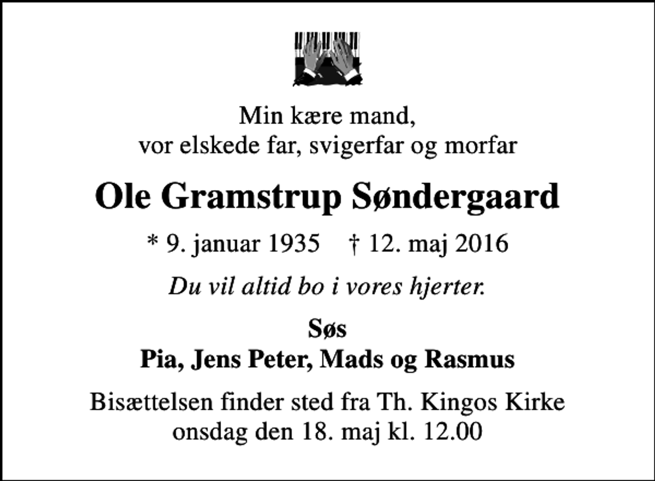 <p>Min kære mand, vor elskede far, svigerfar og morfar<br />Ole Gramstrup Søndergaard<br />* 9. januar 1935 ✝ 12. maj 2016<br />Du vil altid bo i vores hjerter.<br />Søs Pia, Jens Peter, Mads og Rasmus<br />Bisættelsen finder sted fra Th. Kingos Kirke onsdag den 18. maj kl. 12.00</p>