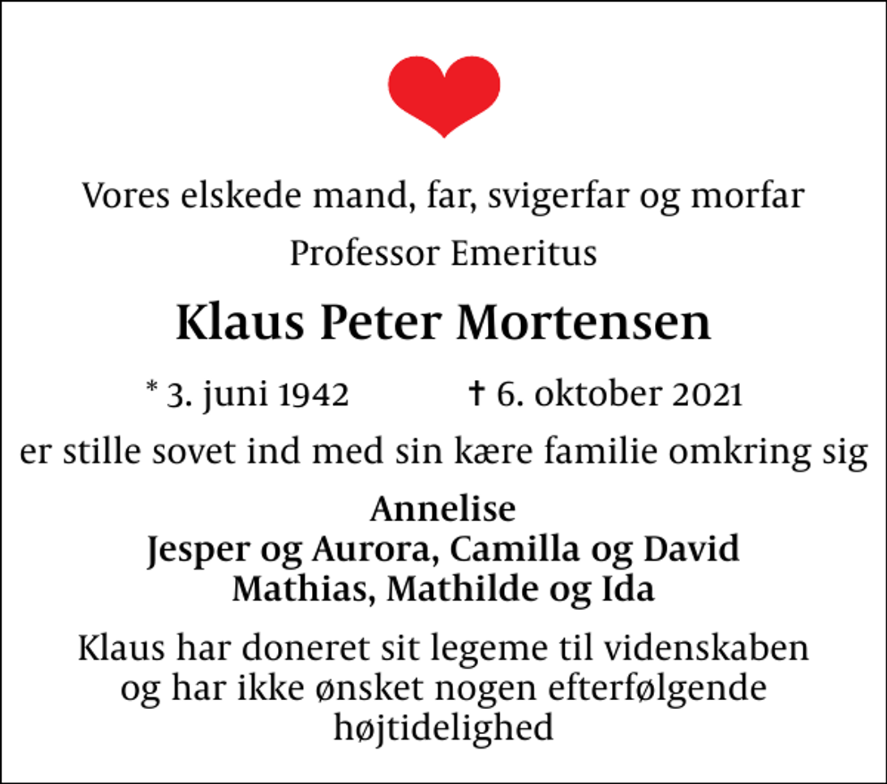 <p>Vores elskede mand, far, svigerfar og morfar<br />Professor Emeritus<br />Klaus Peter Mortensen<br />* 3. juni 1942 ✝ 6. oktober 2021<br />er stille sovet ind med sin kære familie omkring sig<br />Annelise Jesper og Aurora, Camilla og David Mathias, Mathilde og Ida<br />Klaus har doneret sit legeme til videnskaben og har ikke ønsket nogen efterfølgende højtidelighed</p>