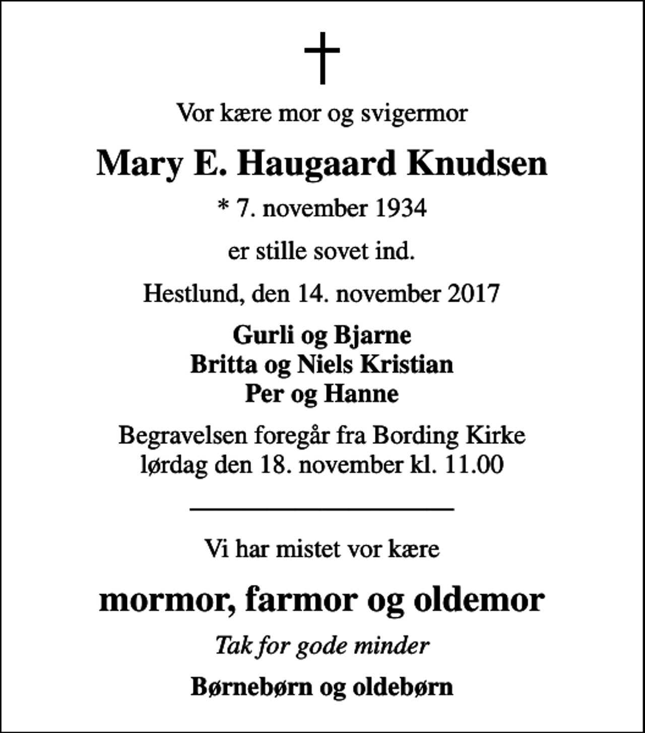<p>Vor kære mor og svigermor<br />Mary E. Haugaard Knudsen<br />* 7. november 1934<br />er stille sovet ind.<br />Hestlund, den 14. november 2017<br />Gurli og Bjarne Britta og Niels Kristian Per og Hanne<br />Begravelsen foregår fra Bording Kirke lørdag den 18. november kl. 11.00<br />Vi har mistet vor kære<br />mormor, farmor og oldemor<br />Tak for gode minder<br />Børnebørn og oldebørn</p>