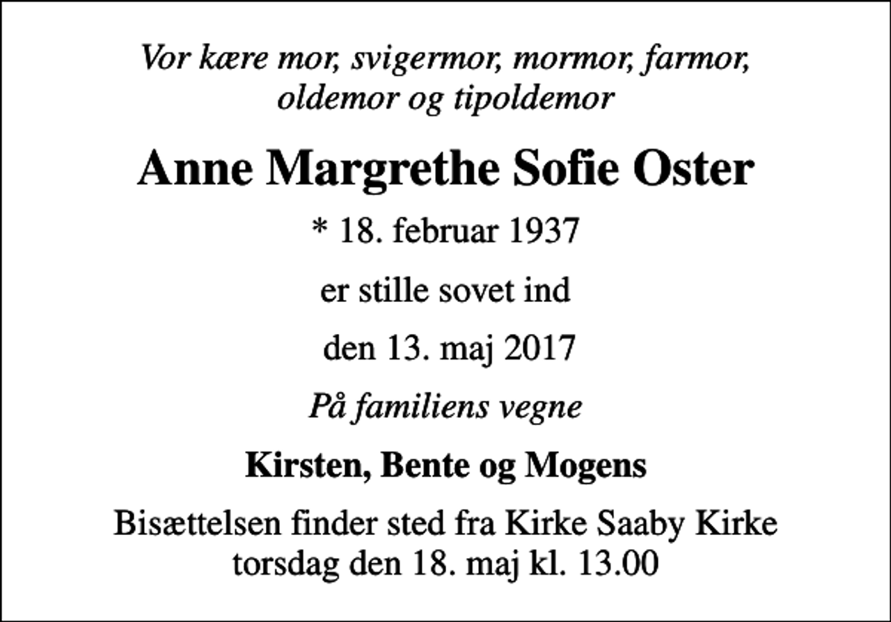 <p>Vor kære mor, svigermor, mormor, farmor, oldemor og tipoldemor<br />Anne Margrethe Sofie Oster<br />* 18. februar 1937<br />er stille sovet ind<br />den 13. maj 2017<br />På familiens vegne<br />Kirsten, Bente og Mogens<br />Bisættelsen finder sted fra Kirke Saaby Kirke torsdag den 18. maj kl. 13.00</p>