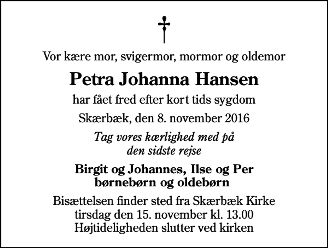 <p>Vor kære mor, svigermor, mormor og oldemor<br />Petra Johanna Hansen<br />har fået fred efter kort tids sygdom<br />Skærbæk, den 8. november 2016<br />Tag vores kærlighed med på den sidste rejse<br />Birgit og Johannes, Ilse og Per børnebørn og oldebørn<br />Bisættelsen finder sted fra Skærbæk Kirke tirsdag den 15. november kl. 13.00 Højtideligheden slutter ved kirken</p>