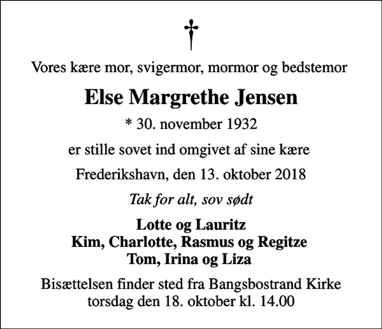 <p>Vores kære mor, svigermor, mormor og bedstemor<br />Else Margrethe Jensen<br />* 30. november 1932<br />er stille sovet ind omgivet af sine kære<br />Frederikshavn, den 13. oktober 2018<br />Tak for alt, sov sødt<br />Lotte og Lauritz Kim, Charlotte, Rasmus og Regitze Tom, Irina og Liza<br />Bisættelsen finder sted fra Bangsbostrand Kirke torsdag den 18. oktober kl. 14.00</p>