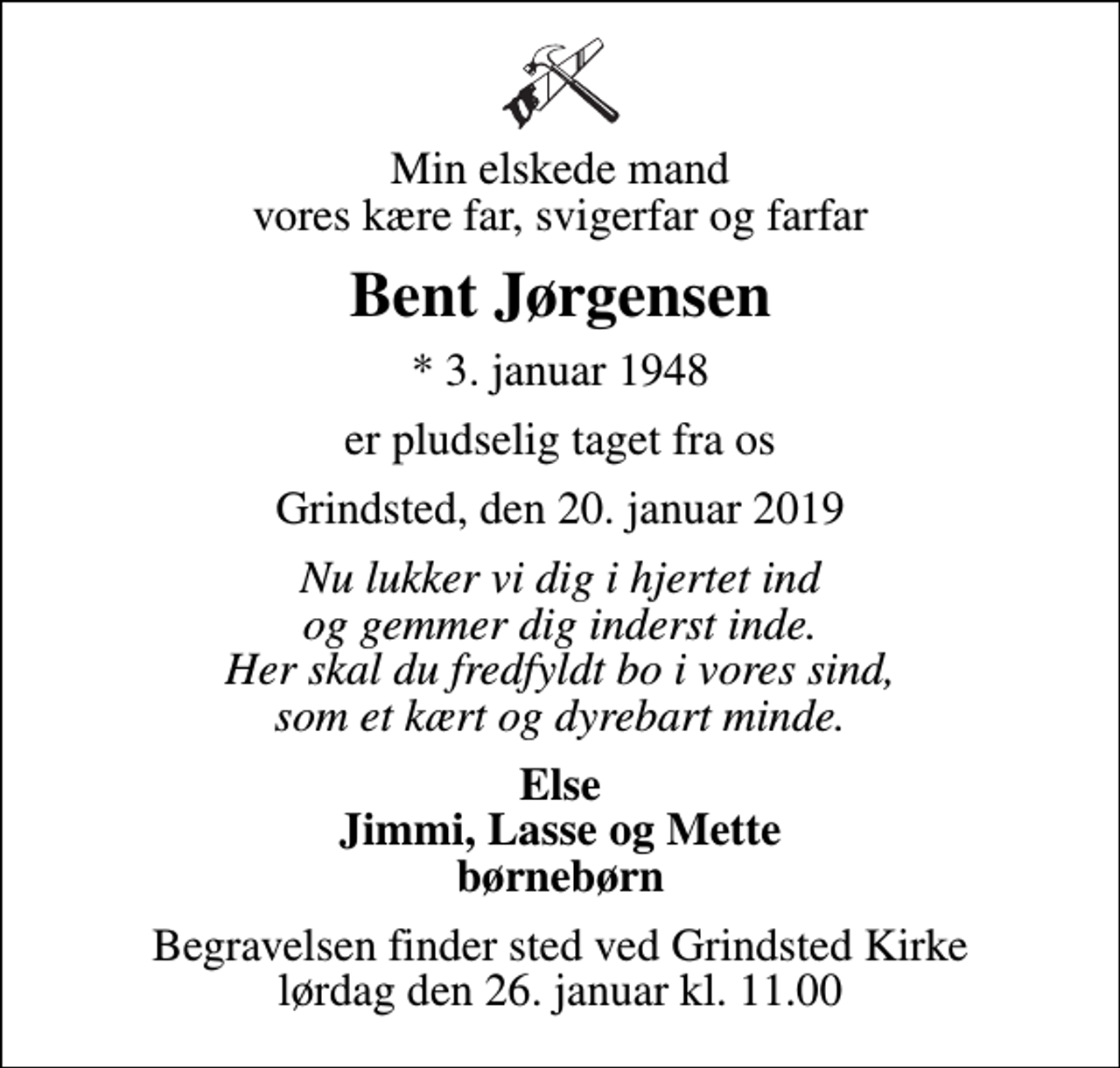 <p>Min elskede mand vores kære far, svigerfar og farfar<br />Bent Jørgensen<br />* 3. januar 1948<br />er pludselig taget fra os<br />Grindsted, den 20. januar 2019<br />Nu lukker vi dig i hjertet ind og gemmer dig inderst inde. Her skal du fredfyldt bo i vores sind, som et kært og dyrebart minde.<br />Else Jimmi, Lasse og Mette børnebørn<br />Begravelsen finder sted ved Grindsted Kirke lørdag den 26. januar kl. 11.00</p>