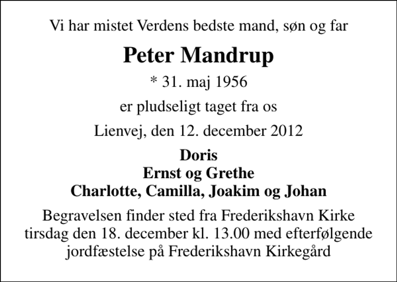 <p>Vi har mistet Verdens bedste mand, søn og far<br />Peter Mandrup<br />* 31. maj 1956<br />er pludseligt taget fra os<br />Lienvej, den 12. december 2012<br />Doris Ernst og Grethe Charlotte, Camilla, Joakim og Johan<br />Begravelsen finder sted fra Frederikshavn Kirke tirsdag den 18. december kl. 13.00 med efterfølgende jordfæstelse på Frederikshavn Kirkegård</p>
