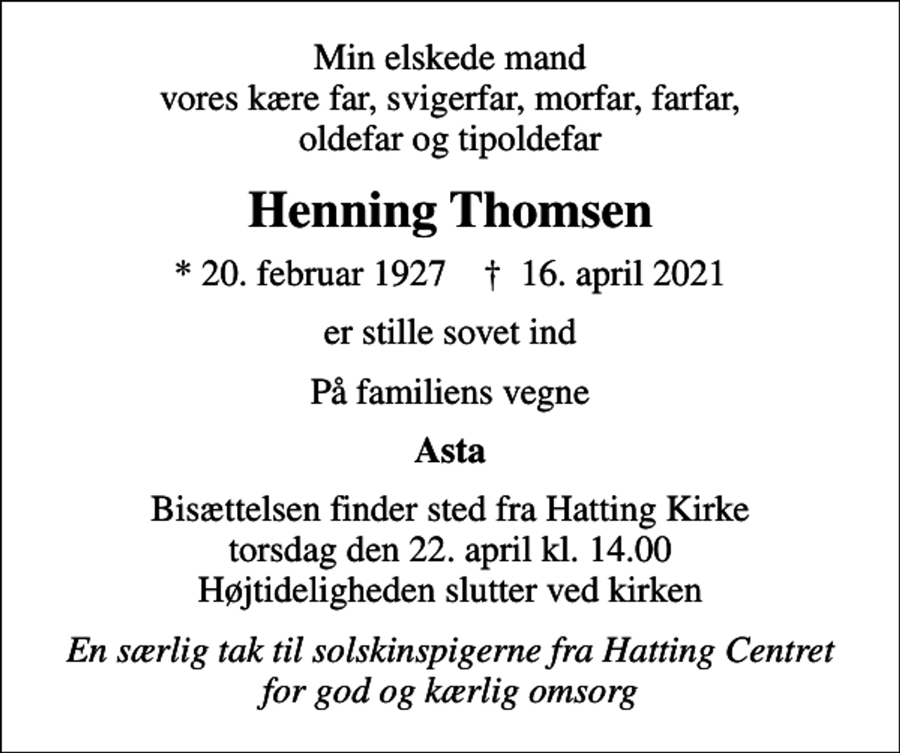 <p>Min elskede mand vores kære far, svigerfar, morfar, farfar, oldefar og tipoldefar<br />Henning Thomsen<br />* 20. februar 1927 ✝ 16. april 2021<br />er stille sovet ind<br />På familiens vegne<br />Asta<br />Bisættelsen finder sted fra Hatting Kirke torsdag den 22. april kl. 14.00 Højtideligheden slutter ved kirken<br />En særlig tak til solskinspigerne fra Hatting Centret for god og kærlig omsorg</p>