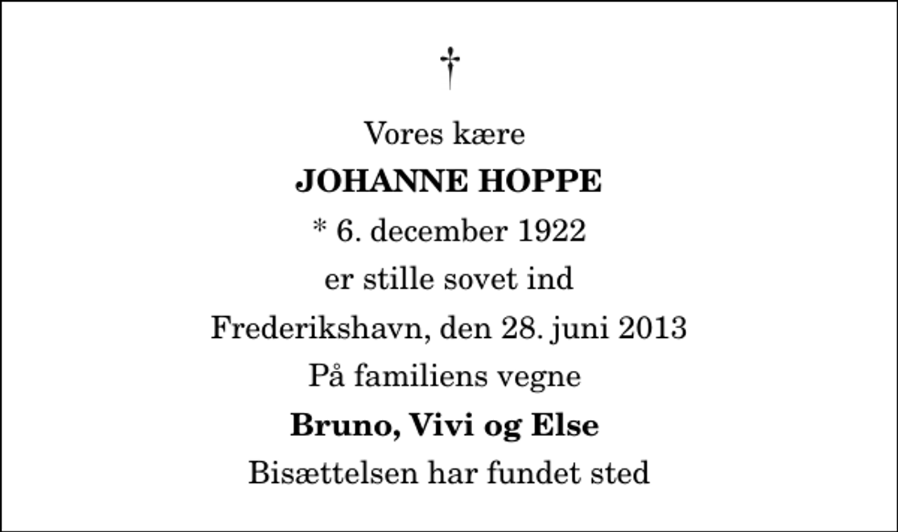 <p>Vores kære<br />Johanne Hoppe<br />* 6. december 1922<br />er stille sovet ind<br />Frederikshavn, den 28. juni 2013<br />På familiens vegne<br />Bruno, Vivi og Else<br />Bisættelsen har fundet sted</p>