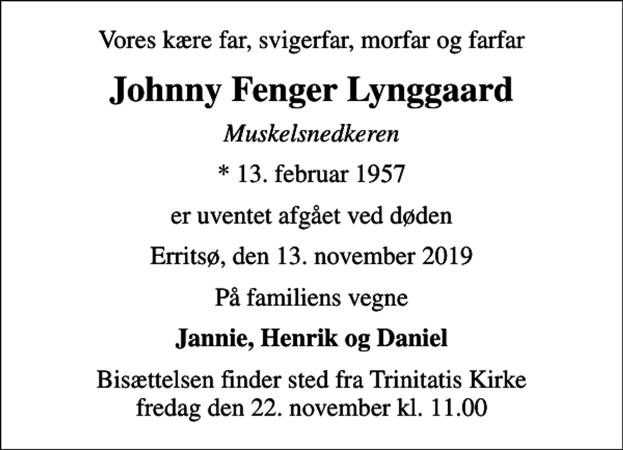 <p>Vores kære far, svigerfar, morfar og farfar<br />Johnny Fenger Lynggaard<br />Muskelsnedkeren<br />* 13. februar 1957<br />er uventet afgået ved døden<br />Erritsø, den 13. november 2019<br />På familiens vegne<br />Jannie, Henrik og Daniel<br />Bisættelsen finder sted fra Trinitatis Kirke fredag den 22. november kl. 11.00</p>
