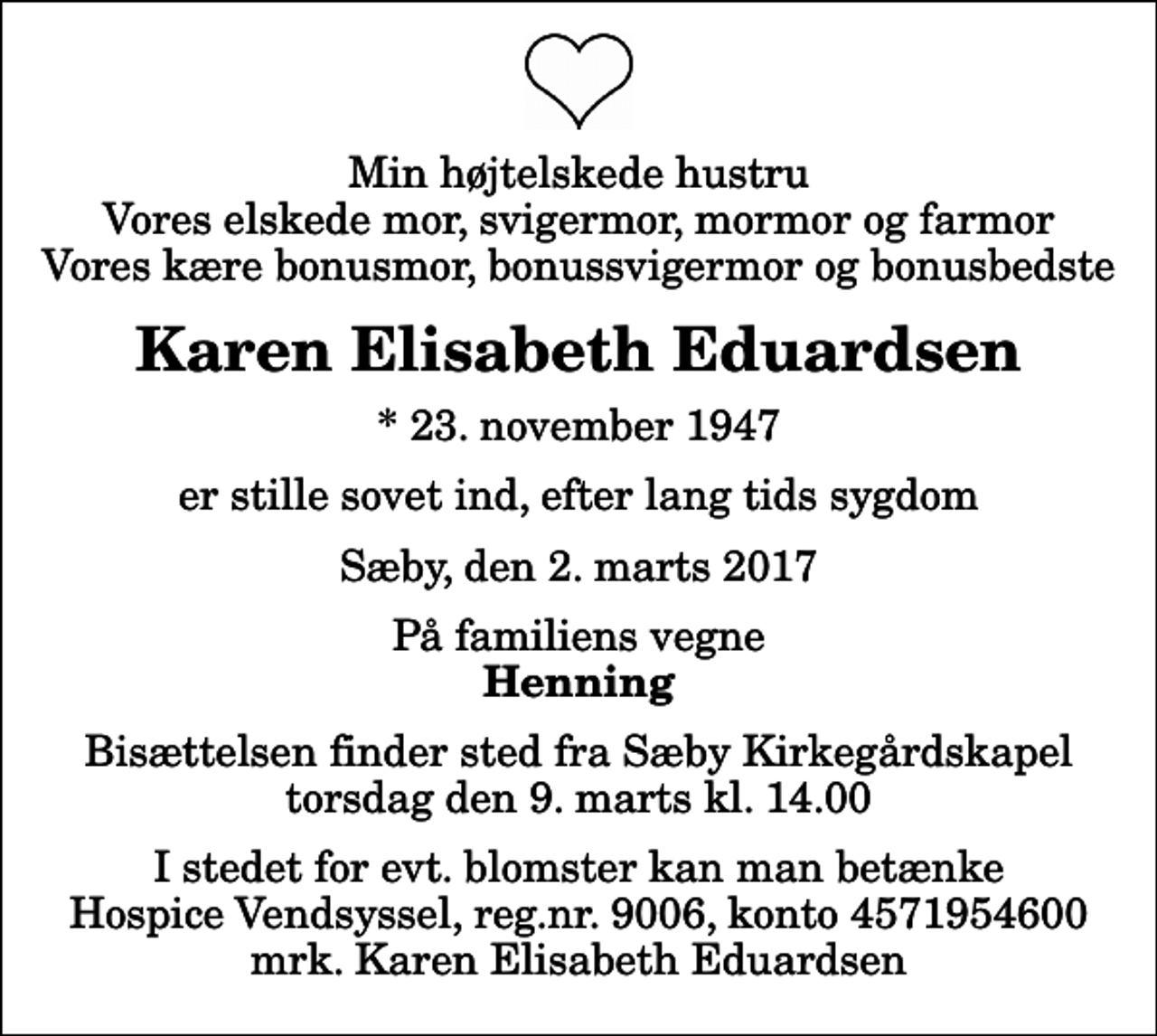 <p>Min højtelskede hustru Vores elskede mor, svigermor, mormor og farmor Vores kære bonusmor, bonussvigermor og bonusbedste<br />Karen Elisabeth Eduardsen<br />* 23. november 1947<br />er stille sovet ind, efter lang tids sygdom<br />Sæby, den 2. marts 2017<br />På familiens vegne<br />Henning<br />Bisættelsen finder sted fra Sæby Kirkegårdskapel torsdag den 9. marts kl. 14.00<br />I stedet for evt. blomster kan man betænke<br />Hospice Vendsyssel reg.nr.9006,konto4571954600mrk. Karen Elisabeth<br />Eduardsen</p>