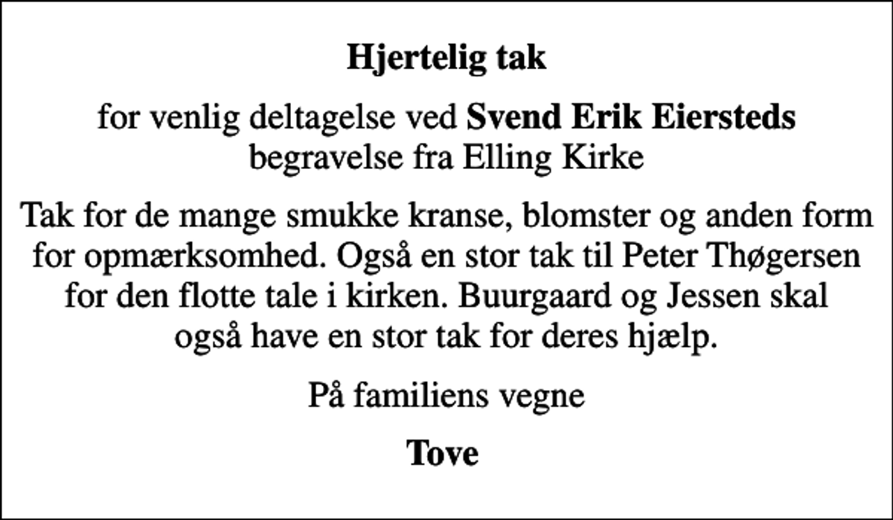 <p>Hjertelig tak<br />for venlig deltagelse ved <em>Svend Erik Eiersteds</em> begravelse fra Elling Kirke<br />Tak for de mange smukke kranse, blomster og anden form for opmærksomhed. Også en stor tak til Peter Thøgersen for den flotte tale i kirken. Buurgaard og Jessen skal også have en stor tak for deres hjælp.<br />På familiens vegne<br />Tove</p>
