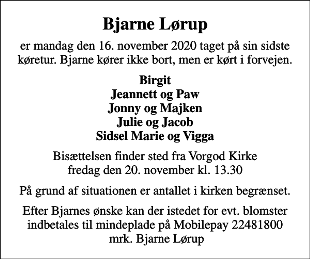 <p>Bjarne Lørup<br />er mandag den 16. november 2020 taget på sin sidste køretur. Bjarne kører ikke bort, men er kørt i forvejen.<br />Birgit Jeannett og Paw Jonny og Majken Julie og Jacob Sidsel Marie og Vigga<br />Bisættelsen finder sted fra Vorgod Kirke fredag den 20. november kl. 13.30<br />På grund af situationen er antallet i kirken begrænset.<br />Efter Bjarnes ønske kan der istedet for evt. blomster indbetales til mindeplade på Mobilepay 22481800 mrk. Bjarne Lørup</p>